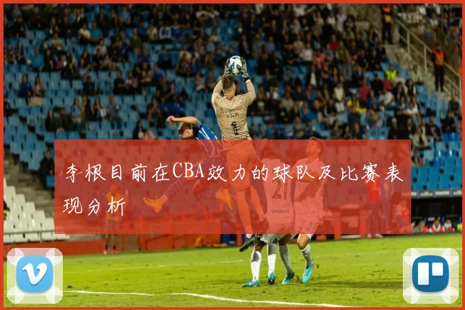 李根目前在CBA效力的球队及比赛表现分析