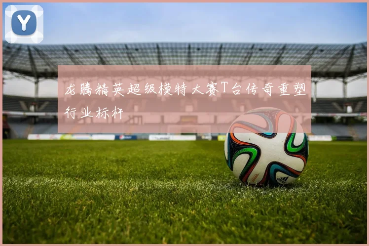 龙腾精英超级模特大赛T台传奇重塑行业标杆