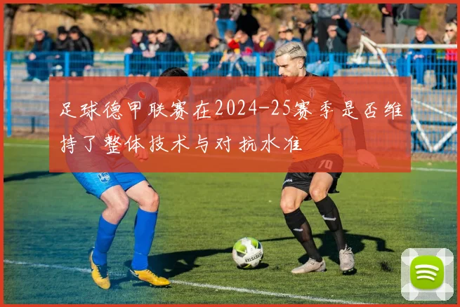 足球德甲联赛在2024-25赛季是否维持了整体技术与对抗水准