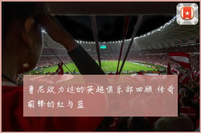 鲁尼效力过的英超俱乐部回顾 传奇前锋的红与蓝